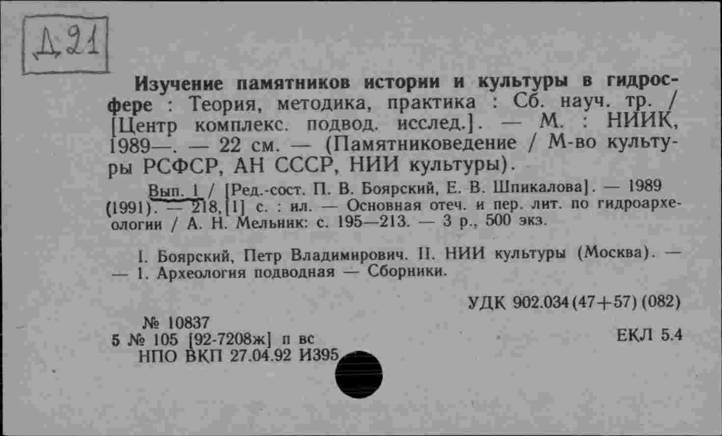 ﻿Д21
Изучение памятников истории и культуры в гидросфере : Теория, методика, практика : Сб. науч. тр. / [Центр комплекс, подвод, исслед.]. — М. : НИИК, 1989—, — 22 см. — (Памятниковедение / М-во культуры РСФСР, АН СССР, НИИ культуры).
Вып. 1 / [Ред.-сост. П. В. Боярский, Е. В. Шпикалова]. — 1989 (1991	— LT18, [ 1 ] с. : ил. — Основная отеч. и пер. лит. по гидроархе-
ологии / А. Н. Мельник: с. 195—213. — 3 р., 500 экз.
I. Боярский, Петр Владимирович. II. НИИ культуры (Москва). — — 1. Археология подводная — Сборники.
УДК 902.034(47+ 57) (082)
ЕКЛ 5.4
№ 10837
5 № 105 [92-7208ж] п вс НПО ВКП 27.04.92 И395.